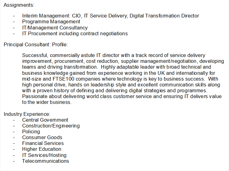Assignments:
-	Interim Management: CIO, IT Service Delivery, Digital Transformation Director 
-	Programme Management
-	IT/Management Consultancy
-	IT Procurement including contract negotiations
Principal Consultant: Profile:
Successful, commercially astute IT director with a track record of service delivery improvement, procurement, cost reduction, supplier management/negotiation, developing teams and driving transformation.  Highly adaptable leader with broad technical and business knowledge gained from experience working in the UK and internationally for mid-size and FTSE100 companies where technology is key to business success.  With high personal drive, hands on leadership style and excellent communication skills along with a proven history of defining and delivering digital strategies and programmes.  Passionate about delivering world class customer service and ensuring IT delivers value to the wider business.

Industry Experience:
-	Central Government
-	Construction/Engineering
-	Policing
-	Consumer Goods
-	Financial Services
-	Higher Education
-	IT Services/Hosting
-	Telecommunications
